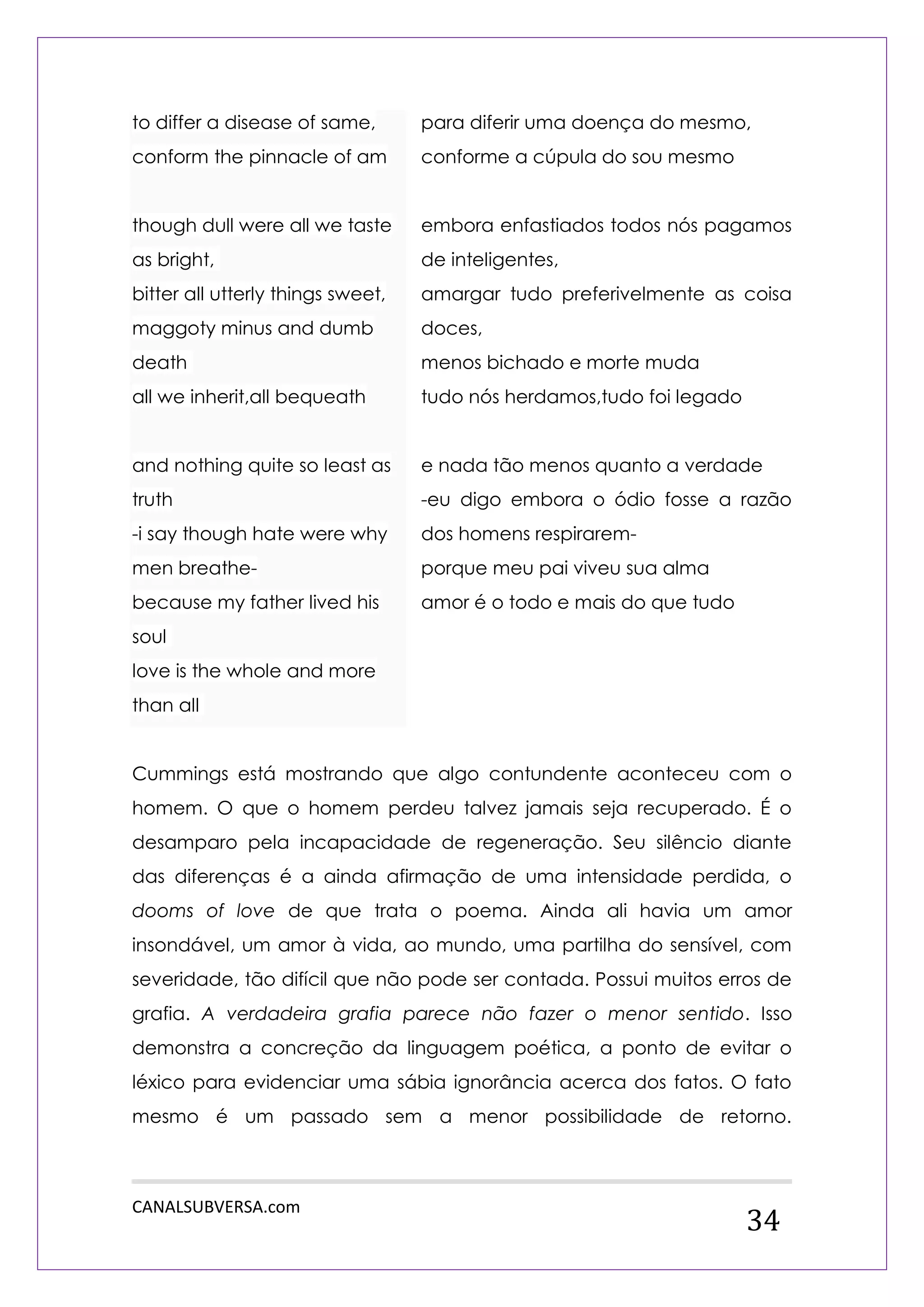 CANALSUBVERSA.com 
34 to differ a disease of same, conform the pinnacle of am though dull were all we taste as bright, bitter all utterly things sweet, maggoty minus and dumb death all we inherit,all bequeath and nothing quite so least as truth -i say though hate were why men breathe- because my father lived his soul love is the whole and more than all 
para diferir uma doença do mesmo, 
conforme a cúpula do sou mesmo 
embora enfastiados todos nós pagamos de inteligentes, 
amargar tudo preferivelmente as coisa doces, 
menos bichado e morte muda 
tudo nós herdamos,tudo foi legado 
e nada tão menos quanto a verdade 
-eu digo embora o ódio fosse a razão dos homens respirarem- 
porque meu pai viveu sua alma 
amor é o todo e mais do que tudo 
Cummings está mostrando que algo contundente aconteceu com o homem. O que o homem perdeu talvez jamais seja recuperado. É o desamparo pela incapacidade de regeneração. Seu silêncio diante das diferenças é a ainda afirmação de uma intensidade perdida, o dooms of love de que trata o poema. Ainda ali havia um amor insondável, um amor à vida, ao mundo, uma partilha do sensível, com severidade, tão difícil que não pode ser contada. Possui muitos erros de grafia. A verdadeira grafia parece não fazer o menor sentido. Isso demonstra a concreção da linguagem poética, a ponto de evitar o léxico para evidenciar uma sábia ignorância acerca dos fatos. O fato mesmo é um passado sem a menor possibilidade de retorno.  