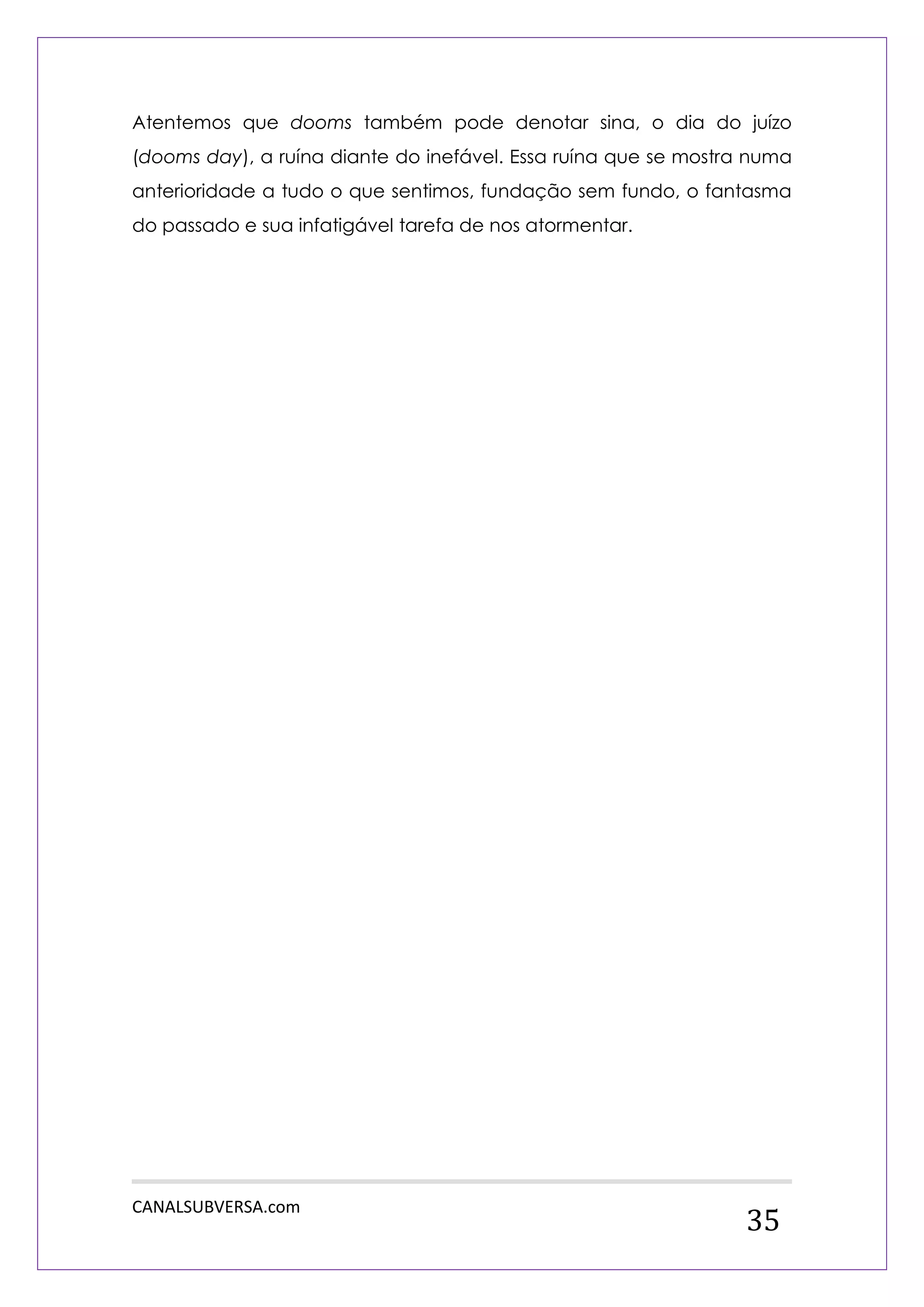 CANALSUBVERSA.com 
35 
Atentemos que dooms também pode denotar sina, o dia do juízo (dooms day), a ruína diante do inefável. Essa ruína que se mostra numa anterioridade a tudo o que sentimos, fundação sem fundo, o fantasma do passado e sua infatigável tarefa de nos atormentar. 
 