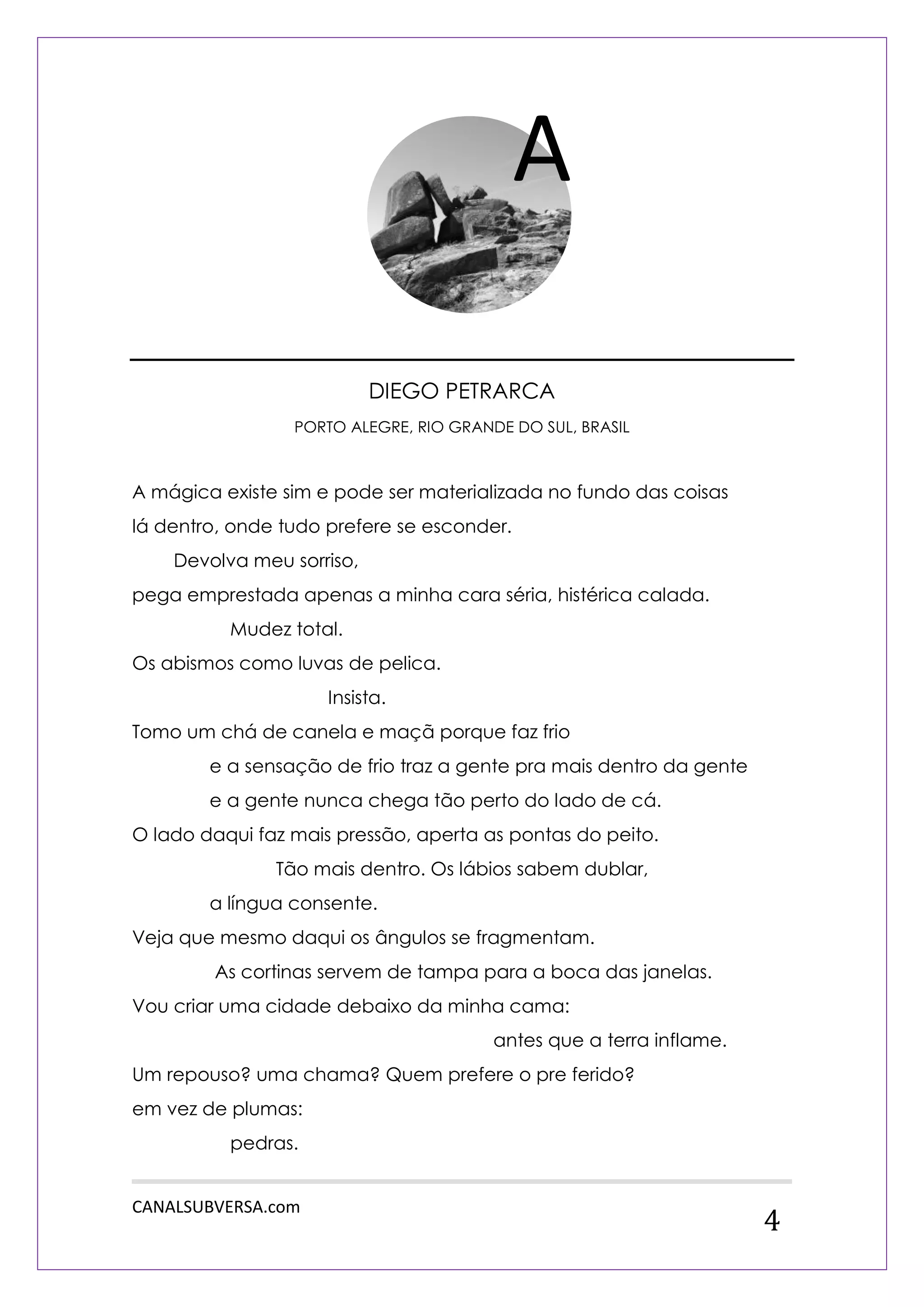 CANALSUBVERSA.com 
4 
DIEGO PETRARCA 
PORTO ALEGRE, RIO GRANDE DO SUL, BRASIL 
A mágica existe sim e pode ser materializada no fundo das coisas lá dentro, onde tudo prefere se esconder. 
Devolva meu sorriso, 
pega emprestada apenas a minha cara séria, histérica calada. 
Mudez total. 
Os abismos como luvas de pelica. 
Insista. 
Tomo um chá de canela e maçã porque faz frio 
e a sensação de frio traz a gente pra mais dentro da gente 
e a gente nunca chega tão perto do lado de cá. 
O lado daqui faz mais pressão, aperta as pontas do peito. 
Tão mais dentro. Os lábios sabem dublar, 
a língua consente. 
Veja que mesmo daqui os ângulos se fragmentam. 
As cortinas servem de tampa para a boca das janelas. 
Vou criar uma cidade debaixo da minha cama: 
antes que a terra inflame. 
Um repouso? uma chama? Quem prefere o pre ferido? 
em vez de plumas: 
pedras. 
A  