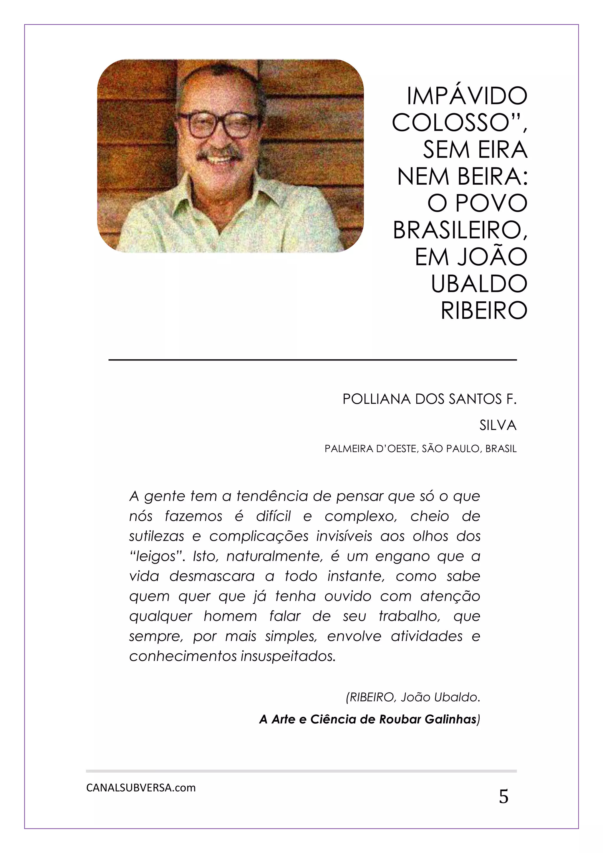 CANALSUBVERSA.com 
5 
_______________________________ 
POLLIANA DOS SANTOS F. SILVA 
PALMEIRA D‟OESTE, SÃO PAULO, BRASIL 
A gente tem a tendência de pensar que só o que nós fazemos é difícil e complexo, cheio de sutilezas e complicações invisíveis aos olhos dos “leigos”. Isto, naturalmente, é um engano que a vida desmascara a todo instante, como sabe quem quer que já tenha ouvido com atenção qualquer homem falar de seu trabalho, que sempre, por mais simples, envolve atividades e conhecimentos insuspeitados. 
(RIBEIRO, João Ubaldo. A Arte e Ciência de Roubar Galinhas) 
IMPÁVIDO COLOSSO”, SEM EIRA NEM BEIRA: O POVO BRASILEIRO, EM JOÃO UBALDO RIBEIRO  