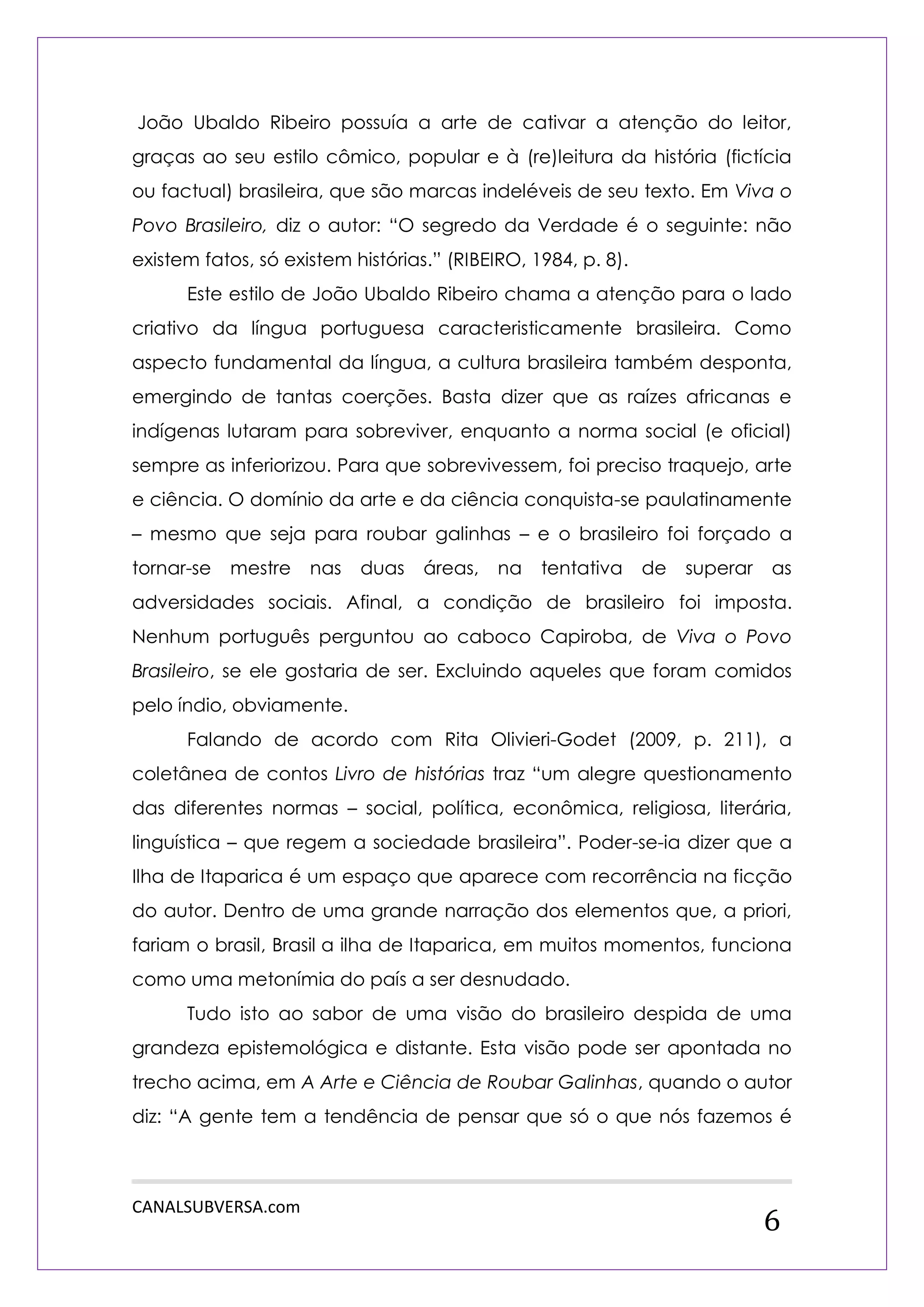 CANALSUBVERSA.com 
6 
João Ubaldo Ribeiro possuía a arte de cativar a atenção do leitor, graças ao seu estilo cômico, popular e à (re)leitura da história (fictícia ou factual) brasileira, que são marcas indeléveis de seu texto. Em Viva o Povo Brasileiro, diz o autor: “O segredo da Verdade é o seguinte: não existem fatos, só existem histórias.” (RIBEIRO, 1984, p. 8). 
Este estilo de João Ubaldo Ribeiro chama a atenção para o lado criativo da língua portuguesa caracteristicamente brasileira. Como aspecto fundamental da língua, a cultura brasileira também desponta, emergindo de tantas coerções. Basta dizer que as raízes africanas e indígenas lutaram para sobreviver, enquanto a norma social (e oficial) sempre as inferiorizou. Para que sobrevivessem, foi preciso traquejo, arte e ciência. O domínio da arte e da ciência conquista-se paulatinamente – mesmo que seja para roubar galinhas – e o brasileiro foi forçado a tornar-se mestre nas duas áreas, na tentativa de superar as adversidades sociais. Afinal, a condição de brasileiro foi imposta. Nenhum português perguntou ao caboco Capiroba, de Viva o Povo Brasileiro, se ele gostaria de ser. Excluindo aqueles que foram comidos pelo índio, obviamente. 
Falando de acordo com Rita Olivieri-Godet (2009, p. 211), a coletânea de contos Livro de histórias traz “um alegre questionamento das diferentes normas – social, política, econômica, religiosa, literária, linguística – que regem a sociedade brasileira”. Poder-se-ia dizer que a Ilha de Itaparica é um espaço que aparece com recorrência na ficção do autor. Dentro de uma grande narração dos elementos que, a priori, fariam o brasil, Brasil a ilha de Itaparica, em muitos momentos, funciona como uma metonímia do país a ser desnudado. 
Tudo isto ao sabor de uma visão do brasileiro despida de uma grandeza epistemológica e distante. Esta visão pode ser apontada no trecho acima, em A Arte e Ciência de Roubar Galinhas, quando o autor diz: “A gente tem a tendência de pensar que só o que nós fazemos é  