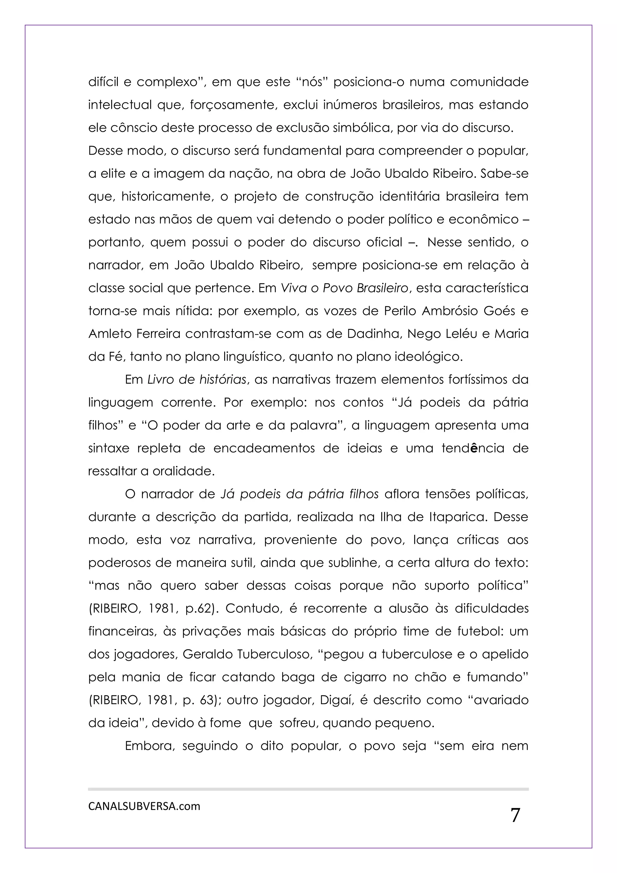 CANALSUBVERSA.com 
7 
difícil e complexo”, em que este “nós” posiciona-o numa comunidade intelectual que, forçosamente, exclui inúmeros brasileiros, mas estando ele cônscio deste processo de exclusão simbólica, por via do discurso. 
Desse modo, o discurso será fundamental para compreender o popular, a elite e a imagem da nação, na obra de João Ubaldo Ribeiro. Sabe-se que, historicamente, o projeto de construção identitária brasileira tem estado nas mãos de quem vai detendo o poder político e econômico – portanto, quem possui o poder do discurso oficial –. Nesse sentido, o narrador, em João Ubaldo Ribeiro, sempre posiciona-se em relação à classe social que pertence. Em Viva o Povo Brasileiro, esta característica torna-se mais nítida: por exemplo, as vozes de Perilo Ambrósio Goés e Amleto Ferreira contrastam-se com as de Dadinha, Nego Leléu e Maria da Fé, tanto no plano linguístico, quanto no plano ideológico. 
Em Livro de histórias, as narrativas trazem elementos fortíssimos da linguagem corrente. Por exemplo: nos contos “Já podeis da pátria filhos” e “O poder da arte e da palavra”, a linguagem apresenta uma sintaxe repleta de encadeamentos de ideias e uma tendência de ressaltar a oralidade. 
O narrador de Já podeis da pátria filhos aflora tensões políticas, durante a descrição da partida, realizada na Ilha de Itaparica. Desse modo, esta voz narrativa, proveniente do povo, lança críticas aos poderosos de maneira sutil, ainda que sublinhe, a certa altura do texto: “mas não quero saber dessas coisas porque não suporto política” (RIBEIRO, 1981, p.62). Contudo, é recorrente a alusão às dificuldades financeiras, às privações mais básicas do próprio time de futebol: um dos jogadores, Geraldo Tuberculoso, “pegou a tuberculose e o apelido pela mania de ficar catando baga de cigarro no chão e fumando” (RIBEIRO, 1981, p. 63); outro jogador, Digaí, é descrito como “avariado da ideia”, devido à fome que sofreu, quando pequeno. 
Embora, seguindo o dito popular, o povo seja “sem eira nem  