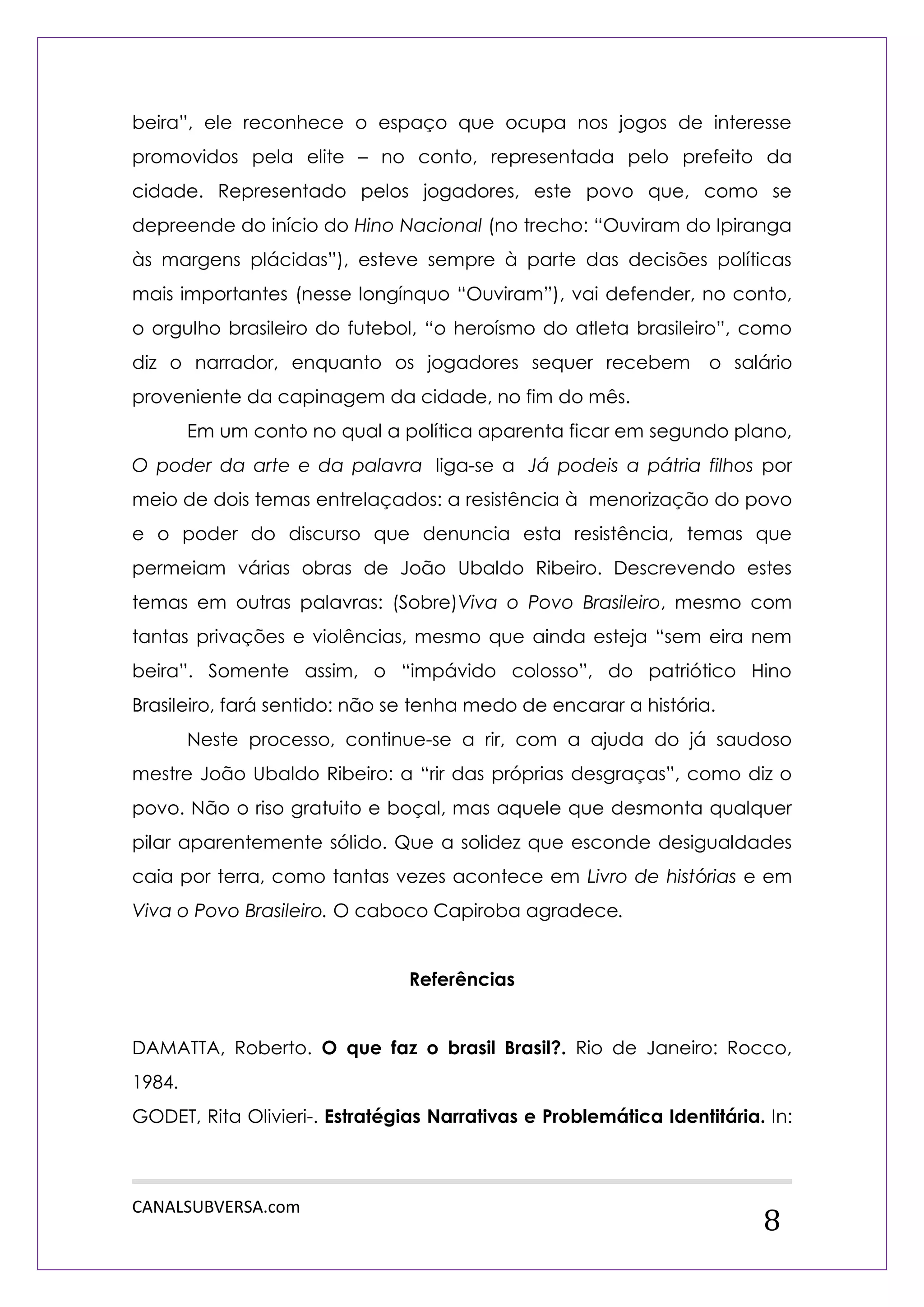 CANALSUBVERSA.com 
8 
beira”, ele reconhece o espaço que ocupa nos jogos de interesse promovidos pela elite – no conto, representada pelo prefeito da cidade. Representado pelos jogadores, este povo que, como se depreende do início do Hino Nacional (no trecho: “Ouviram do Ipiranga às margens plácidas”), esteve sempre à parte das decisões políticas mais importantes (nesse longínquo “Ouviram”), vai defender, no conto, o orgulho brasileiro do futebol, “o heroísmo do atleta brasileiro”, como diz o narrador, enquanto os jogadores sequer recebem o salário proveniente da capinagem da cidade, no fim do mês. 
Em um conto no qual a política aparenta ficar em segundo plano, O poder da arte e da palavra liga-se a Já podeis a pátria filhos por meio de dois temas entrelaçados: a resistência à menorização do povo e o poder do discurso que denuncia esta resistência, temas que permeiam várias obras de João Ubaldo Ribeiro. Descrevendo estes temas em outras palavras: (Sobre)Viva o Povo Brasileiro, mesmo com tantas privações e violências, mesmo que ainda esteja “sem eira nem beira”. Somente assim, o “impávido colosso”, do patriótico Hino Brasileiro, fará sentido: não se tenha medo de encarar a história. 
Neste processo, continue-se a rir, com a ajuda do já saudoso mestre João Ubaldo Ribeiro: a “rir das próprias desgraças”, como diz o povo. Não o riso gratuito e boçal, mas aquele que desmonta qualquer pilar aparentemente sólido. Que a solidez que esconde desigualdades caia por terra, como tantas vezes acontece em Livro de histórias e em Viva o Povo Brasileiro. O caboco Capiroba agradece. 
Referências 
DAMATTA, Roberto. O que faz o brasil Brasil?. Rio de Janeiro: Rocco, 1984. 
GODET, Rita Olivieri-. Estratégias Narrativas e Problemática Identitária. In:  