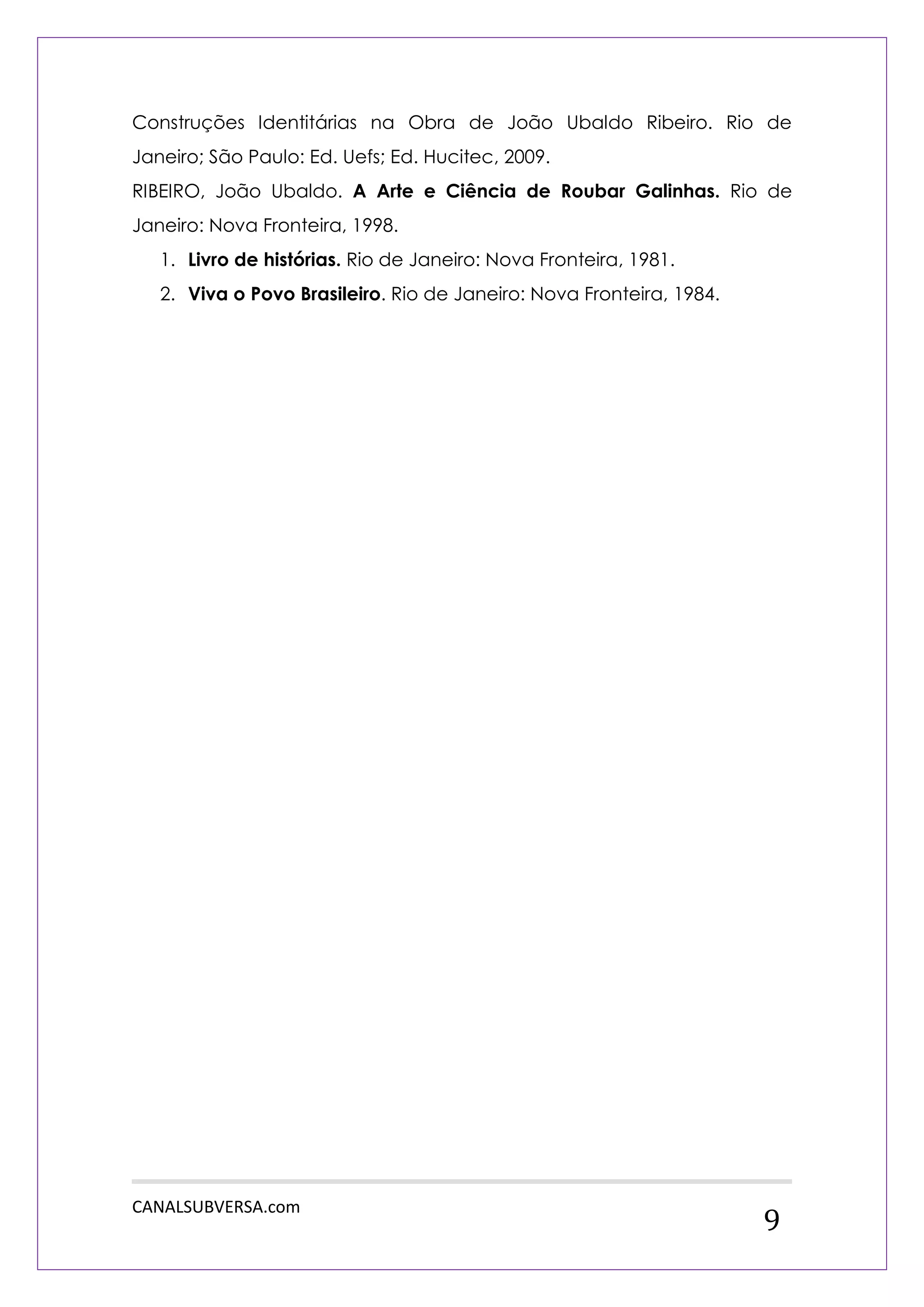 CANALSUBVERSA.com 
9 
Construções Identitárias na Obra de João Ubaldo Ribeiro. Rio de Janeiro; São Paulo: Ed. Uefs; Ed. Hucitec, 2009. 
RIBEIRO, João Ubaldo. A Arte e Ciência de Roubar Galinhas. Rio de Janeiro: Nova Fronteira, 1998. 
1. Livro de histórias. Rio de Janeiro: Nova Fronteira, 1981. 
2. Viva o Povo Brasileiro. Rio de Janeiro: Nova Fronteira, 1984. 
 
