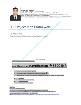ITS Project Plan Framework
1.0 Phase: Plan
This phase is concerned with preliminary planning for the project.

1 | 2/10/2014
C.M.M.A.A.O.Pvt.Ltd.Project Management Institute

Project

Management Certification

@ 5500 INR



Increase your market value. Start right here!



Research shows that a Project Management Professional (P II M II



Certification from C.M.M.A.A.O.Pvt.Ltd. Project Management Institute , can increase your earnings by 25%

•
•
•


PII)

Earn more
Enjoy better career opportunities
Globally recognized
Get certified and get recognized.

COURTSEY:Vishvas Yadav | Program Director |
C.M.M.A.A.O .Pvt .Ltd.Project Management Institute Project Management Certification
Project Management Institute~CODOCA MTVCOLA MARKETING ADVERTISING AND OUTSOURCING Pvt. Ltd.
Mobile: +91-8884782639 | +91-9036236527 | +91-8884640956 |
Mail id: pmicmmaao@gmail.com | sales@codocamtvcola.co.in | info@codocamtvcola.co.in | cmmaao@gmail.com

 