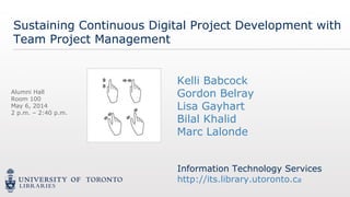 Information Technology Services
http://its.library.utoronto.ca
Information Technology Services
http://its.library.utoronto.ca
Sustaining Continuous Digital Project Development with
Team Project Management
Information Technology Services
http://its.library.utoronto.ca
Kelli Babcock
Gordon Belray
Lisa Gayhart
Bilal Khalid
Marc Lalonde
Alumni Hall
Room 100
May 6, 2014
2 p.m. – 2:40 p.m.
 