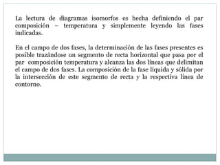 La lectura de diagramas isomorfos es hecha definiendo el par
composición – temperatura y simplemente leyendo las fases
indicadas.
En el campo de dos fases, la determinación de las fases presentes es
posible trazándose un segmento de recta horizontal que pasa por el
par composición temperatura y alcanza las dos líneas que delimitan
el campo de dos fases. La composición de la fase líquida y sólida por
la intersección de este segmento de recta y la respectiva línea de
contorno.
 
