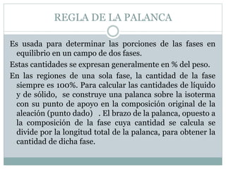 REGLA DE LA PALANCA
Es usada para determinar las porciones de las fases en
equilibrio en un campo de dos fases.
Estas cantidades se expresan generalmente en % del peso.
En las regiones de una sola fase, la cantidad de la fase
siempre es 100%. Para calcular las cantidades de líquido
y de sólido, se construye una palanca sobre la isoterma
con su punto de apoyo en la composición original de la
aleación (punto dado) . El brazo de la palanca, opuesto a
la composición de la fase cuya cantidad se calcula se
divide por la longitud total de la palanca, para obtener la
cantidad de dicha fase.
 