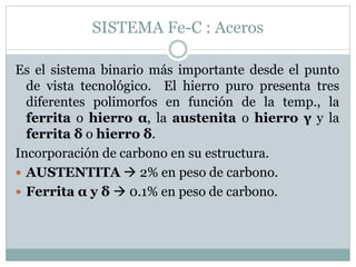 SISTEMA Fe-C : Aceros
Es el sistema binario más importante desde el punto
de vista tecnológico. El hierro puro presenta tres
diferentes polimorfos en función de la temp., la
ferrita o hierro α, la austenita o hierro γ y la
ferrita δ o hierro δ.
Incorporación de carbono en su estructura.
 AUSTENTITA  2% en peso de carbono.
 Ferrita α y δ  0.1% en peso de carbono.
 