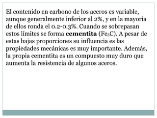 El contenido en carbono de los aceros es variable,
aunque generalmente inferior al 2%, y en la mayoría
de ellos ronda el 0.2-0.3%. Cuando se sobrepasan
estos límites se forma cementita (Fe3C). A pesar de
estas bajas proporciones su influencia es las
propiedades mecánicas es muy importante. Además,
la propia cementita es un compuesto muy duro que
aumenta la resistencia de algunos aceros.
 