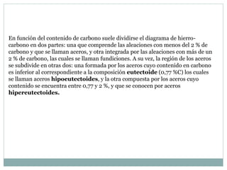 En función del contenido de carbono suele dividirse el diagrama de hierro-
carbono en dos partes: una que comprende las aleaciones con menos del 2 % de
carbono y que se llaman aceros, y otra integrada por las aleaciones con más de un
2 % de carbono, las cuales se llaman fundiciones. A su vez, la región de los aceros
se subdivide en otras dos: una formada por los aceros cuyo contenido en carbono
es inferior al correspondiente a la composición eutectoide (0,77 %C) los cuales
se llaman aceros hipoeutectoides, y la otra compuesta por los aceros cuyo
contenido se encuentra entre 0,77 y 2 %, y que se conocen por aceros
hipereutectoides.
 