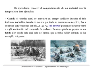 Universidad de Atacama – Departamento de Metalurgia
Es importante conocer el comportamiento de un material con la
temperatura. Tres ejemplos:
- Cuando el ejército nazi, se encontró en campo soviético durante el frío
invierno, no habían tenido en cuenta que todo su armamento metálico, iba a
sufrir las consecuencias del frío. A -40 ºC, los aceros pueden contraerse entre
1 - 4%, en función del contenido de carbono. En otras palabras, pensar en un
tubito por donde sale una bala de cañón, que debería medir 100mm, se ha
encogido 2 ó 3mm…
 