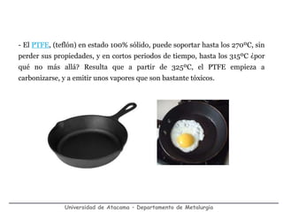 Universidad de Atacama – Departamento de Metalurgia
- El PTFE, (teflón) en estado 100% sólido, puede soportar hasta los 270ºC, sin
perder sus propiedades, y en cortos periodos de tiempo, hasta los 315ºC ¿por
qué no más allá? Resulta que a partir de 325ºC, el PTFE empieza a
carbonizarse, y a emitir unos vapores que son bastante tóxicos.
 