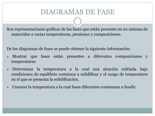 DIAGRAMAS DE FASE
Son representaciones gráficas de las fases que están presente en un sistema de
materiales a varias temperaturas, presiones y composiciones.
De los diagramas de fases se puede obtener la siguiente información:
 Mostrar que fases están presentes a diferentes composiciones y
temperaturas
 Determinar la temperatura a la cual una aleación enfriada bajo
condiciones de equilibrio comienza a solidificar y el rango de temperatura
en el que se presenta la solidificación.
 Conocer la temperatura a la cual fases diferentes comienzan a fundir.
 