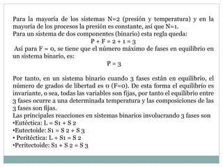 Para la mayoría de los sistemas N=2 (presión y temperatura) y en la
mayoría de los procesos la presión es constante, así que N=1.
Para un sistema de dos componentes (binario) esta regla queda:
P + F = 2 + 1 = 3
Así para F = 0, se tiene que el número máximo de fases en equilibrio en
un sistema binario, es:
P = 3
Por tanto, en un sistema binario cuando 3 fases están en equilibrio, el
número de grados de libertad es 0 (F=0). De esta forma el equilibrio es
invariante, o sea, todas las variables son fijas, por tanto el equilibrio entre
3 fases ocurre a una determinada temperatura y las composiciones de las
3 fases son fijas.
Las principales reacciones en sistemas binarios involucrando 3 fases son
•Eutéctica: L = S1 + S 2
•Eutectoide: S1 = S 2 + S 3
• Peritéctica: L + S1 = S 2
•Peritectoide: S1 + S 2 = S 3
 