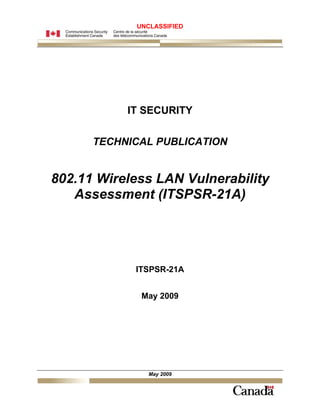 UNCLASSIFIED




           IT SECURITY

      TECHNICAL PUBLICATION


802.11 Wireless LAN Vulnerability
   Assessment (ITSPSR-21A)




            ITSPSR-21A


             May 2009




               May 2009
 