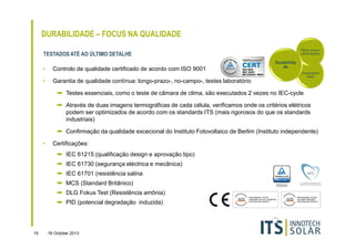 DURABILIDADE – FOCUS NA QUALIDADE
Rácio-preçoperformance

TESTADOS ATÉ AO ÚLTIMO DETALHE
•

Controlo de qualidade certificado de acordo com ISO 9001

•

Durabilida
de

Garantia de qualidade contínua: longo-prazo-, no-campo-, testes laboratório

Sustentabili
dade

➡ Testes essenciais, como o teste de câmara de clima, são executados 2 vezes no IEC-cycle
➡ Através de duas imagens termográficas de cada célula, verificamos onde os critérios elétricos
podem ser optimizados de acordo com os standards ITS (mais rigorosos do que os standards
industriais)
➡ Confirmação da qualidade excecional do Instituto Fotovoltaico de Berlim (Instituto independente)
•

Certificações:
➡ IEC 61215 (qualificação design e aprovação tipo)
➡ IEC 61730 (segurança eléctrica e mecânica)
➡ IEC 61701 (resistência salina
➡ MCS (Standard Britânico)
➡ DLG Fokus Test (Resistência amônia)
➡ PID (potencial degradação induzida)

15

16 October 2013

 