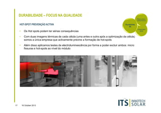 DURABILIDADE – FOCUS NA QUALIDADE
Rácio-preçoperformance

HOT-SPOT PREVENÇÃO ACTIVA

Durabilida
de

•
•

Com duas imagens térmicas de cada célula (uma antes e outra após a optimização da célula)
somos a única empresa que activamente previne a formação de hot-spots

•

17

Os Hot spots podem ter sérias consequências

Além disso aplicamos testes de electroluminescência por forma a poder excluir ambos: micro
fissuras e hot-spots ao nível do módulo

16 October 2013

Sustentabili
dade

 