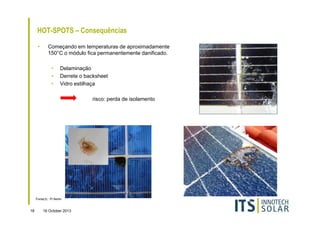 HOT-SPOTS – Consequências
•

Começando em temperaturas de aproximadamente
150°C o módulo fica permanentemente danificado.
•
•
•

Delaminação
Derrete o backsheet
Vidro estilhaça
risco: perda de isolamento

Fonte(3) : PI Berlin

18

16 October 2013

 