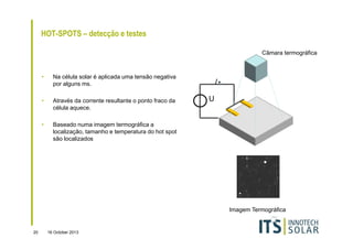 HOT-SPOTS – detecção e testes
Câmara termográfica

•

Na célula solar é aplicada uma tensão negativa
por alguns ms.

•

Através da corrente resultante o ponto fraco da
célula aquece.

•

Baseado numa imagem termográfica a
localização, tamanho e temperatura do hot spot
são localizados

I
U

Imagem Termográfica

20

16 October 2013

 