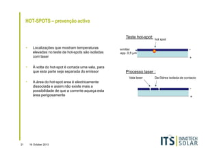 HOT-SPOTS – prevenção activa
Teste hot-spot:
•

•

Localizações que mostram temperaturas
elevadas no teste de hot-spots são isoladas
com laser
À volta do hot-spot é cortada uma vala, para
que esta parte seja separada do emissor

21

A área do hot-spot area é electricamente
dissociada e assim não existe mais a
possibilidade de que a corrente aqueça esta
área perigosamente

16 October 2013

-

emitter
app. 0,5 µm

+

Processo laser :
Vala laser

•

hot spot

Da Θárea isolada de contacto

+

 