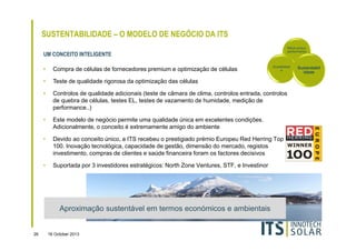SUSTENTABILIDADE – O MODELO DE NEGÓCIO DA ITS
Rácio-preçoperformance

UM CONCEITO INTELIGENTE

Durabilidad
e

•

Compra de células de fornecedores premium e optimização de células

•

Teste de qualidade rigorosa da optimização das células

•

Controlos de qualidade adicionais (teste de câmara de clima, controlos entrada, controlos
de quebra de células, testes EL, testes de vazamento de humidade, medição de
performance..)

•

Este modelo de negócio permite uma qualidade única em excelentes condições.
Adicionalmente, o conceito é extremamente amigo do ambiente

•

Devido ao conceito único, a ITS recebeu o prestigiado prémio Europeu Red Herring Top
100. Inovação tecnológica, capacidade de gestão, dimensão do mercado, registos
investimento, compras de clientes e saúde financeira foram os factores decisivos

•

Suportada por 3 investidores estratégicos: North Zone Ventures, STF, e Investinor

Aproximação sustentável em termos económicos e ambientais

26

16 October 2013

Sustentabil
idade

 
