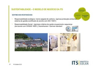 SUSTENTABILIDADE – O MODELO DE NEGÓCIO DA ITS
SENTIMO-NOS RESPONSÁVEIS

Rácio-preçoperformance

Durabilidad
e

•
•

27

Responsabilidade ecológica: menor pegada de carbono, rigorosa protecção ambiental,
sistema de gestão (certificado de acordo com ISO 14001)
Responsabilidade Social : rigorosos critérios de saúde ocupacional e segurança
(de acordo com OHSAS 18001), Scandinavian / German standard

16 October 2013

Sustentabil
idade

 