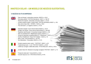 INNOTECH SOLAR – UM MODELO DE NEGÓCIO SUSTENTÁVEL
O NEGÓCIO DA ITS NA IMPRENSA
•
•

“Eliminating defects”, PHOTON International, 12/2011, p. 186-187

•

“Restore the capacity”, photovoltaic production, 09/2011, p. 22-23

•

“Innotech presents »green« module range“, PHOTON International, 08/2011, p. 160

•

“New Life for Solar Cells”, INTERPV, 11/2010, p. 78-81

•

“The Cell-Doctor“, pv magazine, 02/2010, p. 74-76

•

“Solarzelle reloaded”, Sonne Wind & Wärme 06/2013, p. 34-35

•

“Erträge in der Nische”, Sonne Wind & Wärme 08/2012, p. 204-205

•

“Reparieren statt Recyceln”, Erneuerbare Energien 09/2012, p. 109

•

“Stern für Schatzkammer”, Mitteldeutsche Zeitung, 05/2012, p. 7

•

“Anreize für besonders umweltfreundliche PV“, Solarthemen, 11/2012, p. 5

•

“EcoPlus ITS220ECU5”, Photon Profi Testlabor, 12/2012, p. 76

•

“Müll zu Gold”, PHOTON 06/2010, p. 102-106

•

“Der Zellendoktor“, Photovoltaik, 02/2010, p. 72-74

•

“Innotech presenta moduli «verdi» “, PHOTON IT, 09/2011, p. 82

•

“Trasformare gli scarti... in oro”, PHOTON IT 08/2010, p. 64-67

•

“LASER per corregere i defetti delle cellule“, PVTECHNOLOGY, 3/2010, p. 40-42

•

„Innotech Solar A/S / Modules de recyclage norvégiens“ PHOTON F, 09/2011, p. 72

•

“Terapia de celda solar”, Futura 04/2012, p.19-23

•

28

“Solar cell therapy”, photovoltaic production, 09/2012, p. 42-43

“Convertir basura en oro”, PHOTON ES 07/2010, p.74-76

16 October 2013

 