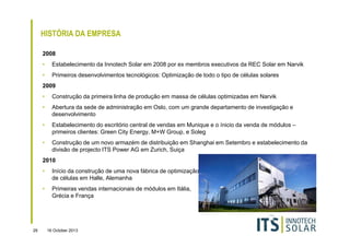 HISTÓRIA DA EMPRESA
2008
•

Estabelecimento da Innotech Solar em 2008 por ex membros executivos da REC Solar em Narvik

•

Primeiros desenvolvimentos tecnológicos: Optimização de todo o tipo de células solares

2009
•

Construção da primeira linha de produção em massa de células optimizadas em Narvik

•

Abertura da sede de administração em Oslo, com um grande departamento de investigação e
desenvolvimento

•

Estabelecimento do escritório central de vendas em Munique e o ínicio da venda de módulos –
primeiros clientes: Green City Energy, M+W Group, e Soleg

•

Construção de um novo armazém de distribuição em Shanghai em Setembro e estabelecimento da
divisão de projecto ITS Power AG em Zurich, Suiça

2010
•
•

29

Início da construção de uma nova fábrica de optimização
de células em Halle, Alemanha
Primeiras vendas internacionais de módulos em Itália,
Grécia e França

16 October 2013

 