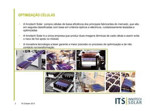 OPTIMIZAÇÃO CÉLULAS
•

•

A Innotech Solar é a única empresa que produz duas imagens térmicas de cada célula e assim evita
o risco de hot spots no módulo

•

3

A Innotech Solar compra células de baixa eficiência dos principais fabricantes do mercado, que são
em seguida classificadas com base em critérios ópticos e eléctricos, cuidadosamente testadas e
optimizadas

A inovadora tecnologia a laser garante a maior precisão no processo de optimização e de não
contacto na transformação.

16 October 2013

 