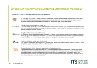 OS MÓDULOS ITS CONVENCEM NA PRÁCTICA –REFERÊNCIAS ESCOLHIDAS
O QUE OS CLIENTES DIZEM SOBRE OS NOSSOS MÓDULOS
Dr. Dipl.-Phys. Paul Grunow, ConsultOR Sénior e presidente do conselho de administração do Photovoltaik-Institut Berlin:
„A Innotech Solar testa a qualidade das suas células solares exaustivamente. No que diz respeito ao risco de hotspot ,
a ITS é um dos poucos fabricantes que conhecemos, que realizam este teste ao nível das célulasl.“

Thomas Prudlo, CEO da Green City Energy AG:
„ Um bom e sólido retorno não é o único factor importante para os nossos cerca de 2,800 investidores, eles também querem
fazer uma contribuição activa para a protecção climática com os seus investimentos. Por esta razão os módulos da Innotech
Solar se enquadram no nosso conceito “
Kerry Burns MSc, director geral da Solarsense:
„A Solarsense realizou testes paralelos aos módulos da ITS versus 3 outras grandes marcas através de testes próprios em
Helios House. Dos 4x 12.5kWp que instalamos, a ITS destingue-se na sua performance perante as outras marcas em pelo
menos 8%. É bom ver um dos módulos mais verdes do mercado também dentro das maiores produções.“

Hans-Helmut Kutzeer, director geral do mdp group:
„Um consultor independente recomendou-nos a Innotech Solar, pelo facto de poderem oferecer módulos Europeus a preços
competitivos graças ao seu processo de produção especial.“

Christoph Deutschle, Gestor de projecto da produção na Energie Wasser Bern:
„Decidimos pelos módulos da Innotech Solar, pois a sustentabilidade é um importante factor para a realização da nossa
estratégia empresarial. Em substituição do nosso dono, a cidade de Bern, temos que recuar na energia atómica e é nossa
preocupação que as novas tecnologias possam ser aplicadas de forma consistentemente lucrativa e de acordo com
standards ecológicos e sociais. O modelo de negócio da ITS está perfeitamente em linha com a nossa estrtaégia e dá-nos
uma alternativa atractiva no sector fotovoltaicor.“

33

15 OUTUBRO 2013

 