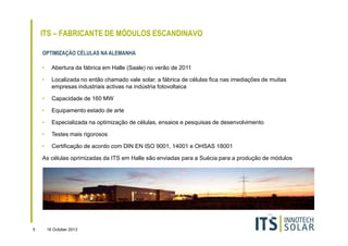 ITS – FABRICANTE DE MÓDULOS ESCANDINAVO
OPTIMIZAÇÃO CÉLULAS NA ALEMANHA
•

Abertura da fábrica em Halle (Saale) no verão de 2011

•

Localizada no então chamado vale solar, a fábrica de células fica nas imediações de muitas
empresas industriais activas na indústria fotovoltaica

•

Capacidade de 160 MW

•

Equipamento estado de arte

•

Especializada na optimização de células, ensaios e pesquisas de desenvolvimento

•

Testes mais rigorosos

•

Certificação de acordo com DIN EN ISO 9001, 14001 e OHSAS 18001

As células oprimizadas da ITS em Halle são enviadas para a Suécia para a produção de módulos

5

16 October 2013

 