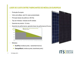 LIDER DE CUSTO ENTRE FABRICANTES DE MÓDULOS EUROPEUS
•

Produção Europeia

•

Vidro anti-reflexo: até 3% maior produtividade

•

Principal classe de potência: 250 Wp

•

Tipo de módulos: módulos de 60 células

•

Garantia de produto :12 anos

•

Garantia de performance: garantia linear de performance 25 anos

•

Módulos:
➡ EcoPlus (moldura preta, backsheet branco)
➡ DesignBlack (moldura preta, backsheet preto)

7

16 October 2013

 