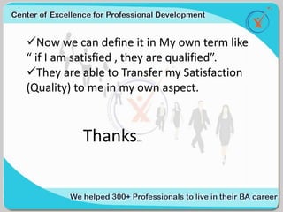 Now we can define it in My own term like
“ if I am satisfied , they are qualified”.
They are able to Transfer my Satisfaction
(Quality) to me in my own aspect.
Thanks...
 