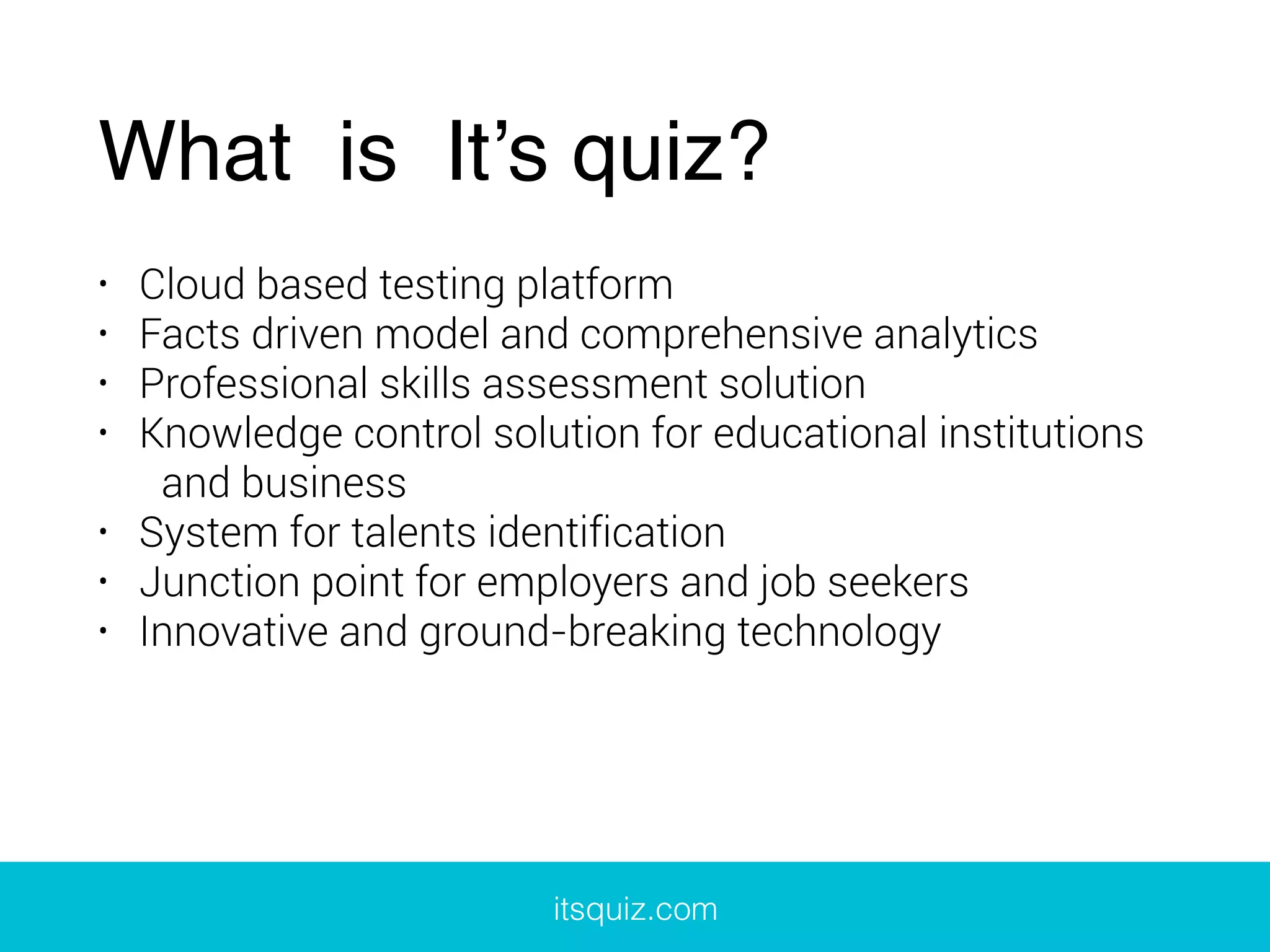 What is It’s quiz?
• Cloud based testing platform
• Facts driven model and comprehensive analytics
• Professional skills assessment solution
• Knowledge control solution for educational institutions
and business
• System for talents identification
• Junction point for employers and job seekers
• Innovative and ground-breaking technology
itsquiz.com
 