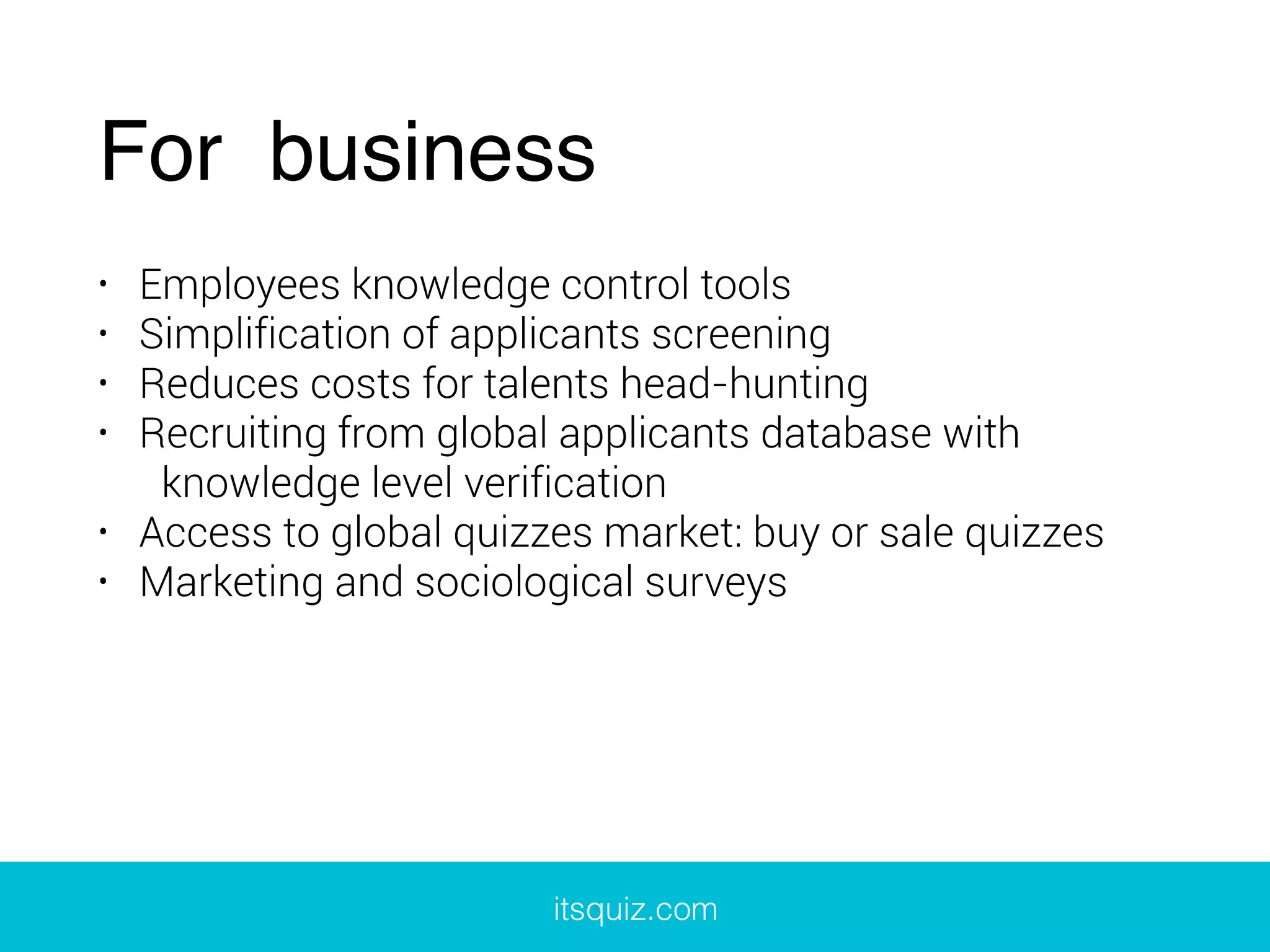 For business
• Employees knowledge control tools
• Simplification of applicants screening
• Reduces costs for talents head-hunting
• Recruiting from global applicants database with
knowledge level verification
• Access to global quizzes market: buy or sale quizzes
• Marketing and sociological surveys
itsquiz.com
 