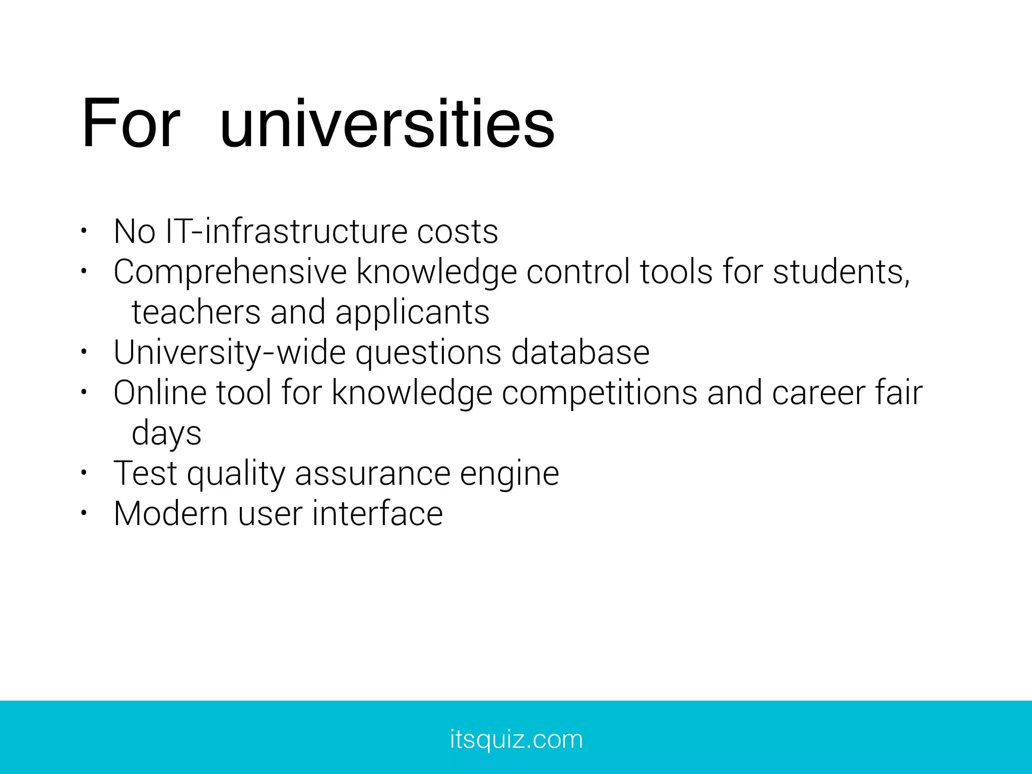 For universities
• No IT-infrastructure costs
• Comprehensive knowledge control tools for students,
teachers and applicants
• University-wide questions database
• Online tool for knowledge competitions and career fair
days
• Test quality assurance engine
• Modern user interface
itsquiz.com
 