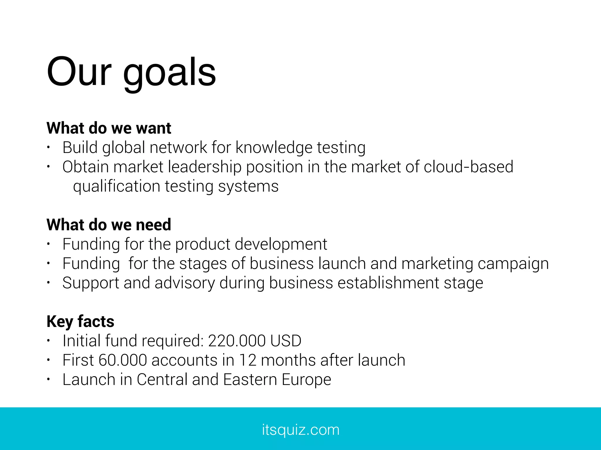 Our goals
What do we want
• Build global network for knowledge testing
• Obtain market leadership position in the market of cloud-based
qualification testing systems
What do we need
• Funding for the product development
• Funding for the stages of business launch and marketing campaign
• Support and advisory during business establishment stage
Key facts
• Initial fund required: 220.000 USD
• First 60.000 accounts in 12 months after launch
• Launch in Central and Eastern Europe
itsquiz.com
 