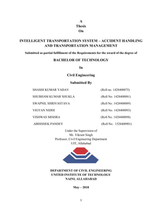 1
A
Thesis
On
INTELLIGENT TRANSPORTATION SYSTEM – ACCIDENT HANDLING
AND TRANSPORTATION MANAGEMENT
Submitted as partial fulfillment of the Requirements for the award of the degree of
BACHELOR OF TECHNOLOGY
In
Civil Engineering
Submitted By
SHASHI KUMAR YADAV (Roll no. 1428400075)
SHUBHAM KUMAR SHUKLA (Roll No. 1428400081)
SWAPNIL SHRIVASTAVA (Roll No. 1428400089)
VIGYAN NIDHI (Roll No. 1428400093)
VISHWAS MISHRA (Roll No. 1428400098)
ABHISHEK PANDEY (Roll No. 1528400901)
Under the Supervision of
Mr. Vikrant Singh
Professor, Civil Engineering Department
UIT, Allahabad
DEPARTMENT OF CIVIL ENGINEERING
UNITED INSTITUTE OF TECHNOLOGY
NAINI, ALLAHABAD
May – 2018
 