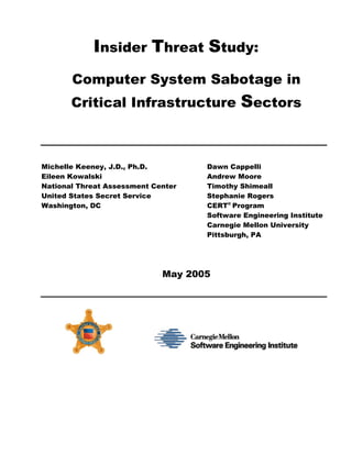 Insider Threat Study:
       Computer System Sabotage in
       Critical Infrastructure              Sectors


Michelle Keeney, J.D., Ph.D.        Dawn Cappelli
Eileen Kowalski                     Andrew Moore
National Threat Assessment Center   Timothy Shimeall
United States Secret Service        Stephanie Rogers
Washington, DC                      CERT® Program
                                    Software Engineering Institute
                                    Carnegie Mellon University
                                    Pittsburgh, PA




                             May 2005
 