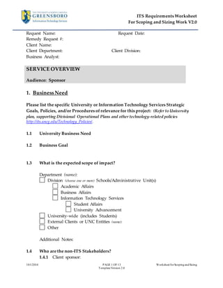 ITS Requirements Worksheet 
For Scoping and Sizing Work V2.0 
Request Name: Request Date: 
Remedy Request #: 
Client Name: 
Client Department: Client Division: 
Business Analyst: 
10/1/2014 PAGE 1 OF 13 Worksheet for Scoping and Sizing 
Template Version 2.0 
SERVICE OVERVIEW 
Audience: Sponsor 
1. Business Need 
Please list the specific University or Information Technology Services Strategic 
Goals, Policies, and/or Procedures of relevance for this project: (Refer to University 
plan, supporting Divisional Operational Plans and other technology-related policies 
http://its.uncg.edu/Technology_Policies/. 
1.1 University Business Need 
1.2 Business Goal 
1.3 What is the expected scope of impact? 
Department (name): 
Division (choose one or more) Schools/Administrative Unit(s) 
Academic Affairs 
Business Affairs 
Information Technology Services 
Student Affairs 
University Advancement 
University-wide (includes Students) 
External Clients or UNC Entities (name): 
Other 
Additional Notes: 
1.4 Who are the non-ITS Stakeholders? 
1.4.1 Client sponsor: 
 