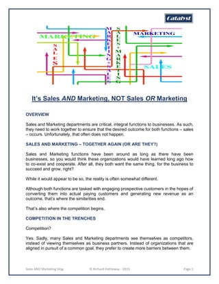 Sales AND Marketing blog © Richard Hatheway - 2019 Page 1
It’s Sales AND Marketing, NOT Sales OR Marketing
OVERVIEW
Sales and Marketing departments are critical, integral functions to businesses. As such,
they need to work together to ensure that the desired outcome for both functions – sales
– occurs. Unfortunately, that often does not happen.
SALES AND MARKETING – TOGETHER AGAIN (OR ARE THEY?)
Sales and Marketing functions have been around as long as there have been
businesses, so you would think these organizations would have learned long ago how
to co-exist and cooperate. After all, they both want the same thing, for the business to
succeed and grow, right?
While it would appear to be so, the reality is often somewhat different.
Although both functions are tasked with engaging prospective customers in the hopes of
converting them into actual paying customers and generating new revenue as an
outcome, that’s where the similarities end.
That’s also where the competition begins.
COMPETITION IN THE TRENCHES
Competition?
Yes. Sadly, many Sales and Marketing departments see themselves as competitors,
instead of viewing themselves as business partners. Instead of organizations that are
aligned in pursuit of a common goal, they prefer to create more barriers between them.
 