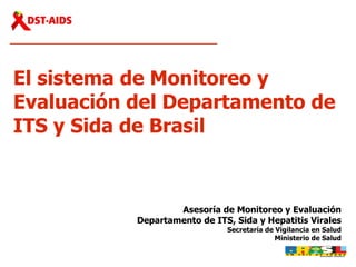 El sistema de Monitoreo y Evaluación   del Departamento de ITS y Sida de Brasil  Asesoría de Monitoreo y Evaluación Departamento de ITS, Sida y Hepatitis Virales Secretaría de Vigilancia en Salud Ministerio de Salud 