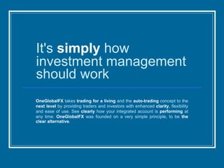 It's simply how
investment management
should work
OneGlobalFX takes trading for a living and the auto-trading concept to the
next level by providing traders and investors with enhanced clarity, flexibility
and ease of use. See clearly how your integrated account is performing at
any time. OneGlobalFX was founded on a very simple principle, to be the
clear alternative.
 