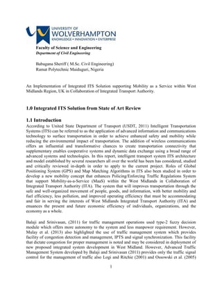 1
Faculty of Science and Engineering
Department of Civil Engineering
Babagana Sheriff ( M.Sc. Civil Engineering)
Ramat Polytechnic Maiduguri, Nigeria
An Implementation of Integrated ITS Solution supporting Mobility as a Service within West
Midlands Region, UK in Collaboration of Integrated Transport Authority.
1.0 Integrated ITS Solution from State of Art Review
1.1 Introduction
According to United State Department of Transport (USDT, 2011) Intelligent Transportation
Systems (ITS) can be referred to as the application of advanced information and communications
technology to surface transportation in order to achieve enhanced safety and mobility while
reducing the environmental impact of transportation. The addition of wireless communications
offers an influential and transformative chances to create transportation connectivity that
supplementary enables cooperative systems and dynamic data exchange using a broad range of
advanced systems and technologies. In this report, intelligent transport system ITS architecture
and model established by several researchers all over the world has been has considered, studied
and critically reviewed in-depth in order to apply to the current project. Roles of Global
Positioning System (GPS) and Map Matching Algorithms in ITS also been studied in order to
develop a new mobility concept that enhances Policing/Enforcing Traffic Regulations System
that support Mobility-as-a-Service (MaaS) within the West Midlands in Collaboration of
Integrated Transport Authority (ITA). The system that will improves transportation through the
safe and well-organized movement of people, goods, and information, with better mobility and
fuel efficiency, less pollution, and improved operating efficiency that must be accommodating
and fair in serving the interests of West Midlands Integrated Transport Authority (ITA) and
enuances the present and future economic efficiency of individuals, organizations, and the
economy as a whole.
Balaji and Srinivasan, (2011) for traffic management operations used type-2 fuzzy decision
module which offers more autonomy to the system and less manpower requirement. However,
Mulay et al. (2013) also highlighted the use of traffic management system which provides
facility of congestion detection and management, IPTS and signal synchronization. This facility
that dictate congestion for proper management is noted and may be considered in deployment of
new proposed integrated system development in West Midland. However, Advanced Traffic
Management System developed by Balaji and Srinivasan (2011) provides only the traffic signal
control for the management of traffic also Logi and Ritchie (2001) and Ossowski et al. (2005)
 