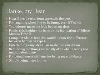 Hugs & head rests. Yours are easily the best.For laughing when I try to be funny, even if I’m notYour photos make me look better, my dearFoods: this is either the bane or the foundation of Edison-Monica Time Computer Skillz: how else would I know the difference between hard drive types?Entertaining zany ideas: I’m so glad we can dreamReminding me things are mostly okay when I worry too much, calming meFor being honest with me, for being my confidanteSimply being there for meDanke, my Dear
