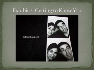 Exhibit 2: Getting to Know YouIs this thing on?