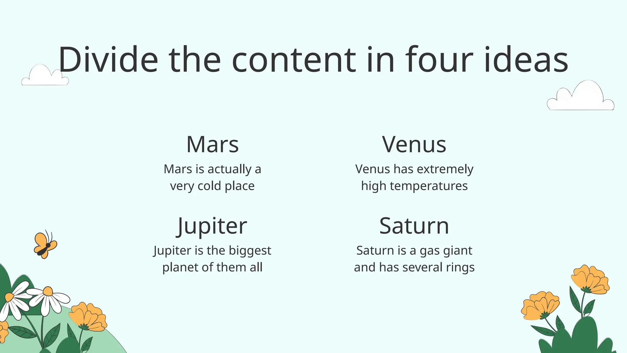 Divide the content in four ideas
Mars is actually a
very cold place
Venus has extremely
high temperatures
Jupiter is the biggest
planet of them all
Saturn is a gas giant
and has several rings
Mars
Jupiter
Venus
Saturn
 