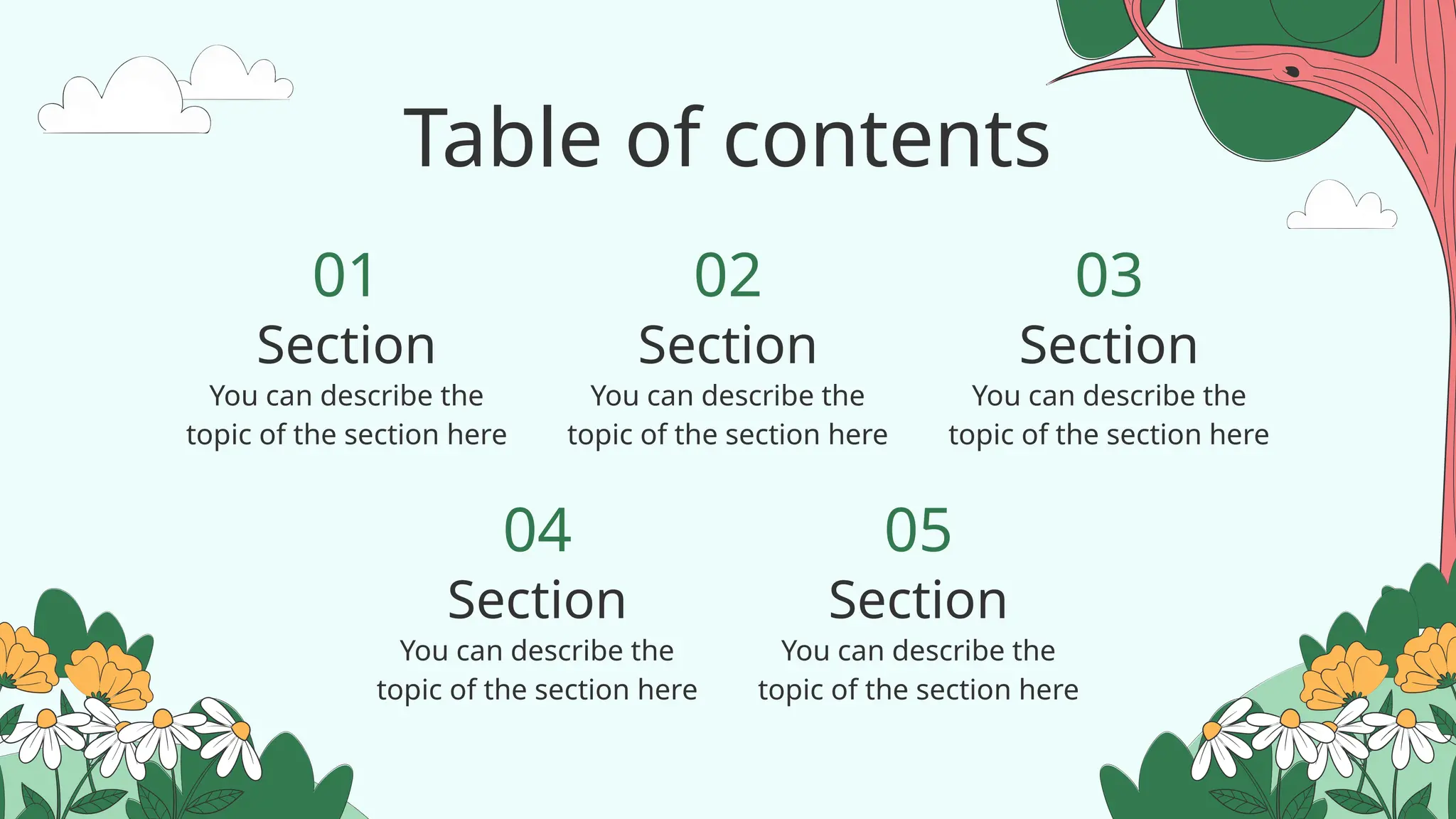 Table of contents
You can describe the
topic of the section here
You can describe the
topic of the section here
You can describe the
topic of the section here
You can describe the
topic of the section here
You can describe the
topic of the section here
01
04
02
05
03
Section Section Section
Section Section
 