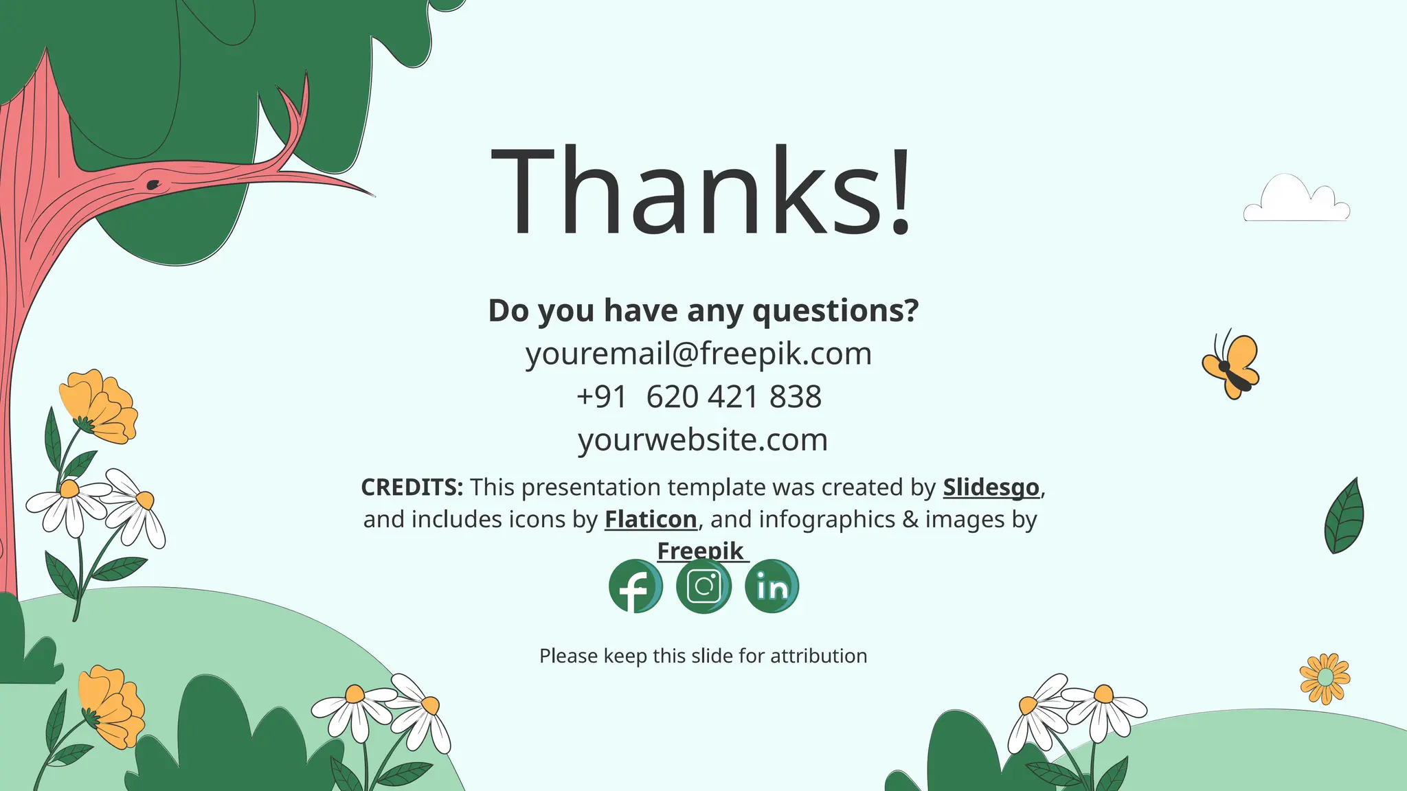 CREDITS: This presentation template was created by Slidesgo,
and includes icons by Flaticon, and infographics & images by
Freepik
Thanks!
Do you have any questions?
youremail@freepik.com
+91 620 421 838
yourwebsite.com
Please keep this slide for attribution
 